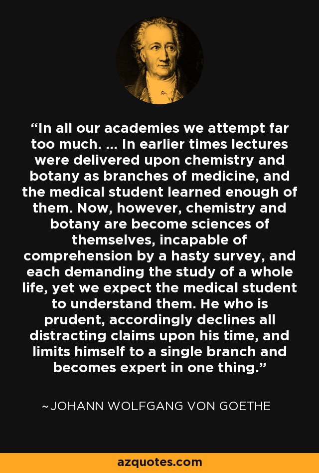 In all our academies we attempt far too much. ... In earlier times lectures were delivered upon chemistry and botany as branches of medicine, and the medical student learned enough of them. Now, however, chemistry and botany are become sciences of themselves, incapable of comprehension by a hasty survey, and each demanding the study of a whole life, yet we expect the medical student to understand them. He who is prudent, accordingly declines all distracting claims upon his time, and limits himself to a single branch and becomes expert in one thing. - Johann Wolfgang von Goethe