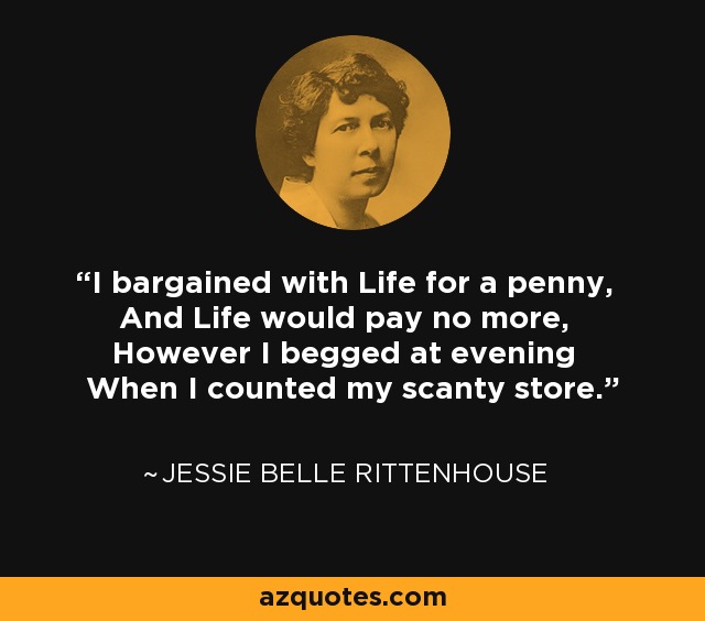 I bargained with Life for a penny, And Life would pay no more, However I begged at evening When I counted my scanty store. - Jessie Belle Rittenhouse