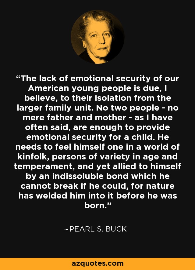 The lack of emotional security of our American young people is due, I believe, to their isolation from the larger family unit. No two people - no mere father and mother - as I have often said, are enough to provide emotional security for a child. He needs to feel himself one in a world of kinfolk, persons of variety in age and temperament, and yet allied to himself by an indissoluble bond which he cannot break if he could, for nature has welded him into it before he was born. - Pearl S. Buck