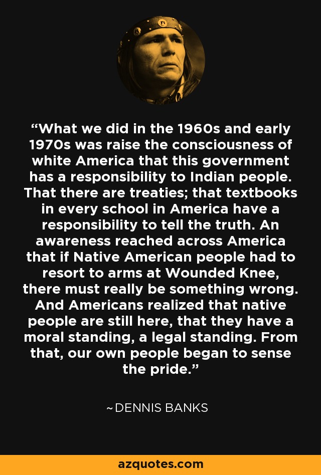 What we did in the 1960s and early 1970s was raise the consciousness of white America that this government has a responsibility to Indian people. That there are treaties; that textbooks in every school in America have a responsibility to tell the truth. An awareness reached across America that if Native American people had to resort to arms at Wounded Knee, there must really be something wrong. And Americans realized that native people are still here, that they have a moral standing, a legal standing. From that, our own people began to sense the pride. - Dennis Banks