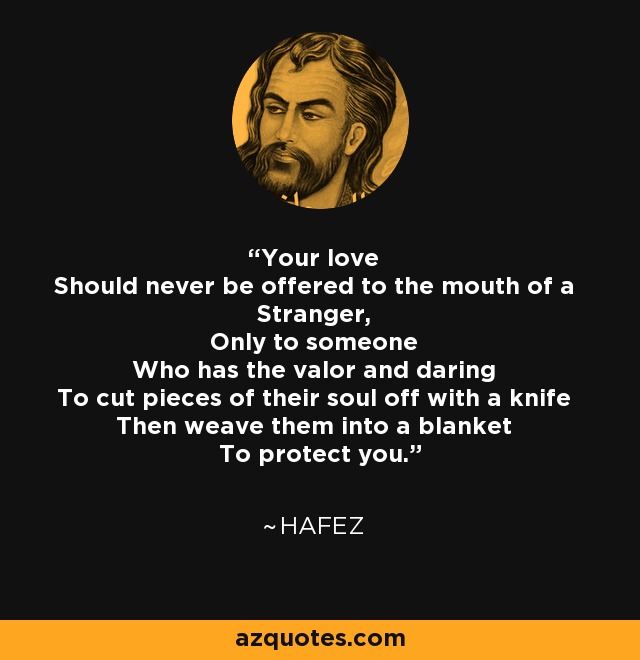 Your love Should never be offered to the mouth of a Stranger, Only to someone Who has the valor and daring To cut pieces of their soul off with a knife Then weave them into a blanket To protect you. - Hafez