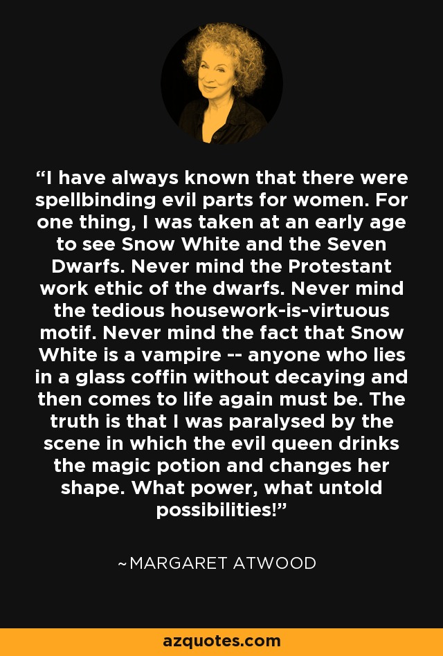 I have always known that there were spellbinding evil parts for women. For one thing, I was taken at an early age to see Snow White and the Seven Dwarfs. Never mind the Protestant work ethic of the dwarfs. Never mind the tedious housework-is-virtuous motif. Never mind the fact that Snow White is a vampire -- anyone who lies in a glass coffin without decaying and then comes to life again must be. The truth is that I was paralysed by the scene in which the evil queen drinks the magic potion and changes her shape. What power, what untold possibilities! - Margaret Atwood