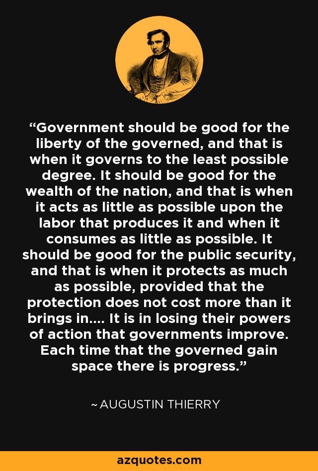 Government should be good for the liberty of the governed, and that is when it governs to the least possible degree. It should be good for the wealth of the nation, and that is when it acts as little as possible upon the labor that produces it and when it consumes as little as possible. It should be good for the public security, and that is when it protects as much as possible, provided that the protection does not cost more than it brings in.... It is in losing their powers of action that governments improve. Each time that the governed gain space there is progress. - Augustin Thierry