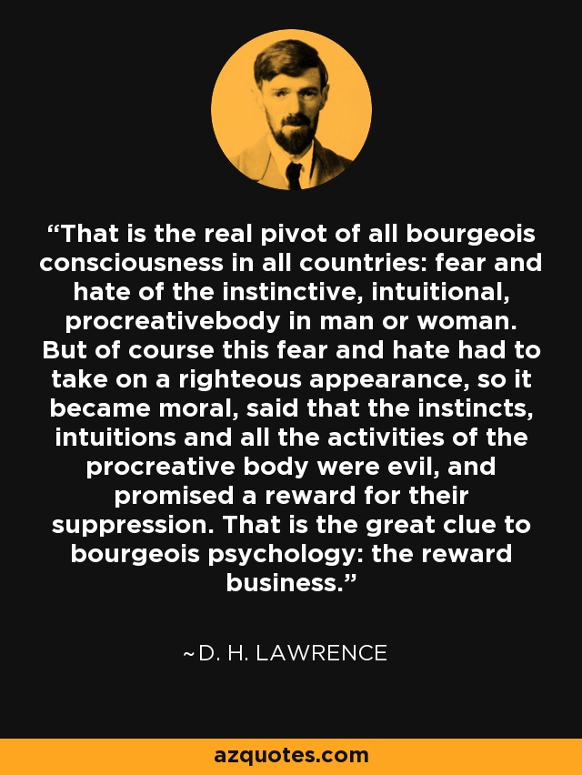 That is the real pivot of all bourgeois consciousness in all countries: fear and hate of the instinctive, intuitional, procreativebody in man or woman. But of course this fear and hate had to take on a righteous appearance, so it became moral, said that the instincts, intuitions and all the activities of the procreative body were evil, and promised a reward for their suppression. That is the great clue to bourgeois psychology: the reward business. - D. H. Lawrence