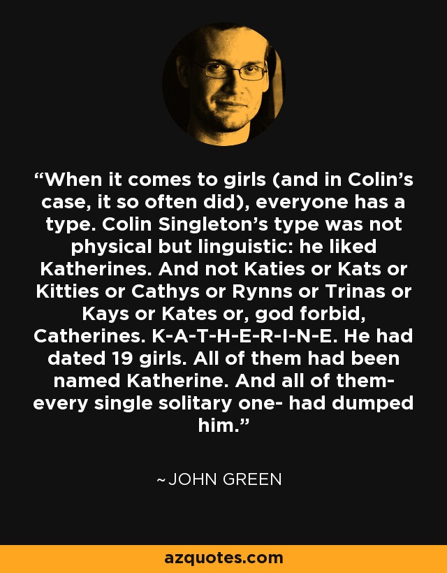 When it comes to girls (and in Colin's case, it so often did), everyone has a type. Colin Singleton's type was not physical but linguistic: he liked Katherines. And not Katies or Kats or Kitties or Cathys or Rynns or Trinas or Kays or Kates or, god forbid, Catherines. K-A-T-H-E-R-I-N-E. He had dated 19 girls. All of them had been named Katherine. And all of them- every single solitary one- had dumped him. - John Green