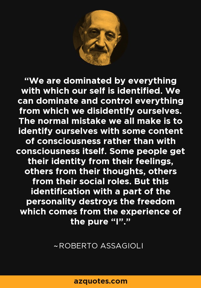 We are dominated by everything with which our self is identified. We can dominate and control everything from which we disidentify ourselves. The normal mistake we all make is to identify ourselves with some content of consciousness rather than with consciousness itself. Some people get their identity from their feelings, others from their thoughts, others from their social roles. But this identification with a part of the personality destroys the freedom which comes from the experience of the pure “I”. - Roberto Assagioli