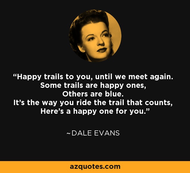 Happy trails to you, until we meet again. Some trails are happy ones, Others are blue. It's the way you ride the trail that counts, Here's a happy one for you. - Dale Evans