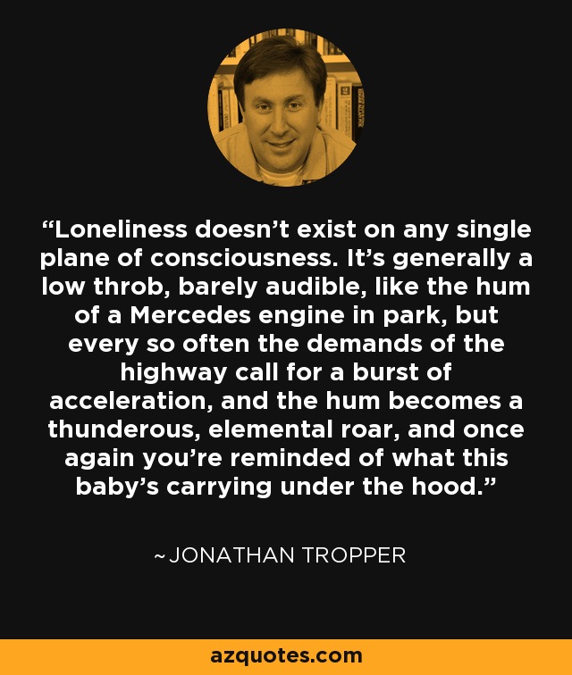 Loneliness doesn’t exist on any single plane of consciousness. It’s generally a low throb, barely audible, like the hum of a Mercedes engine in park, but every so often the demands of the highway call for a burst of acceleration, and the hum becomes a thunderous, elemental roar, and once again you’re reminded of what this baby’s carrying under the hood. - Jonathan Tropper