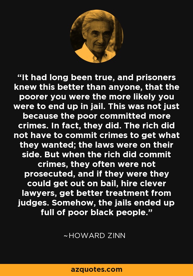 It had long been true, and prisoners knew this better than anyone, that the poorer you were the more likely you were to end up in jail. This was not just because the poor committed more crimes. In fact, they did. The rich did not have to commit crimes to get what they wanted; the laws were on their side. But when the rich did commit crimes, they often were not prosecuted, and if they were they could get out on bail, hire clever lawyers, get better treatment from judges. Somehow, the jails ended up full of poor black people. - Howard Zinn