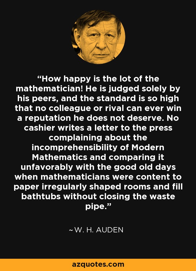 How happy is the lot of the mathematician! He is judged solely by his peers, and the standard is so high that no colleague or rival can ever win a reputation he does not deserve. No cashier writes a letter to the press complaining about the incomprehensibility of Modern Mathematics and comparing it unfavorably with the good old days when mathematicians were content to paper irregularly shaped rooms and fill bathtubs without closing the waste pipe. - W. H. Auden