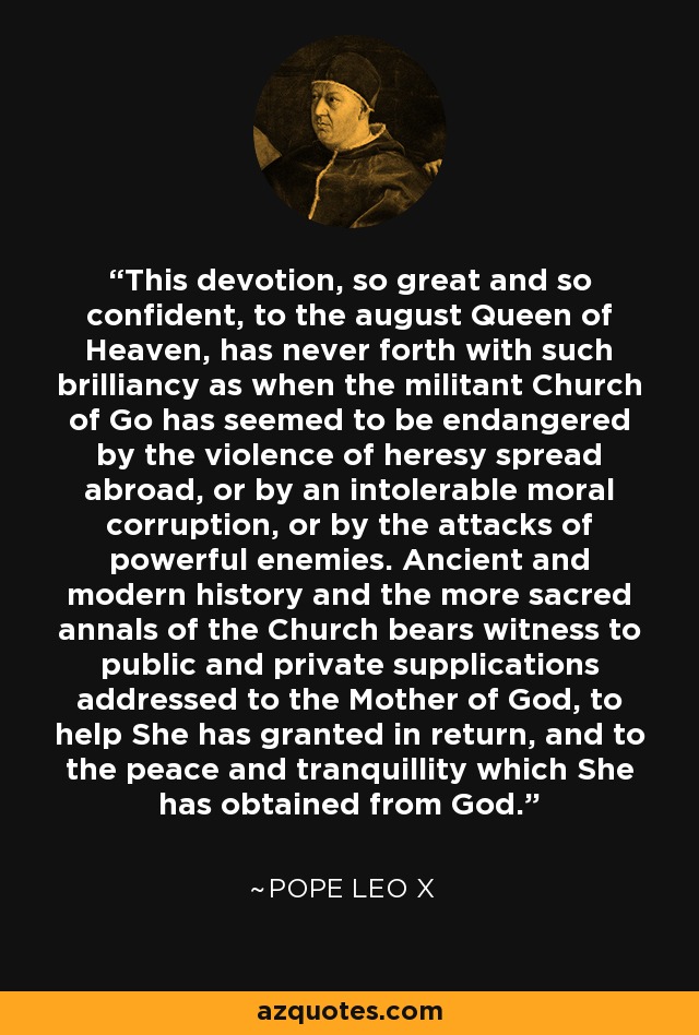 This devotion, so great and so confident, to the august Queen of Heaven, has never forth with such brilliancy as when the militant Church of Go has seemed to be endangered by the violence of heresy spread abroad, or by an intolerable moral corruption, or by the attacks of powerful enemies. Ancient and modern history and the more sacred annals of the Church bears witness to public and private supplications addressed to the Mother of God, to help She has granted in return, and to the peace and tranquillity which She has obtained from God. - Pope Leo X