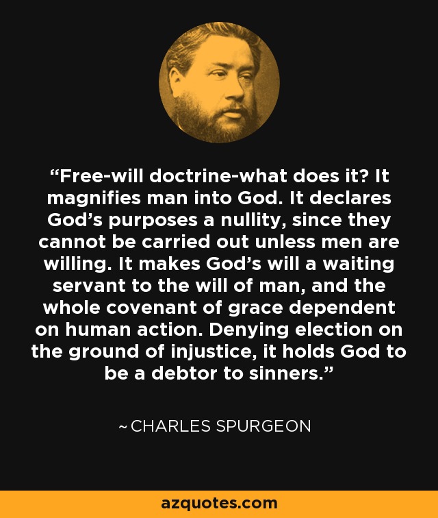 Free-will doctrine-what does it? It magnifies man into God. It declares God's purposes a nullity, since they cannot be carried out unless men are willing. It makes God's will a waiting servant to the will of man, and the whole covenant of grace dependent on human action. Denying election on the ground of injustice, it holds God to be a debtor to sinners. - Charles Spurgeon
