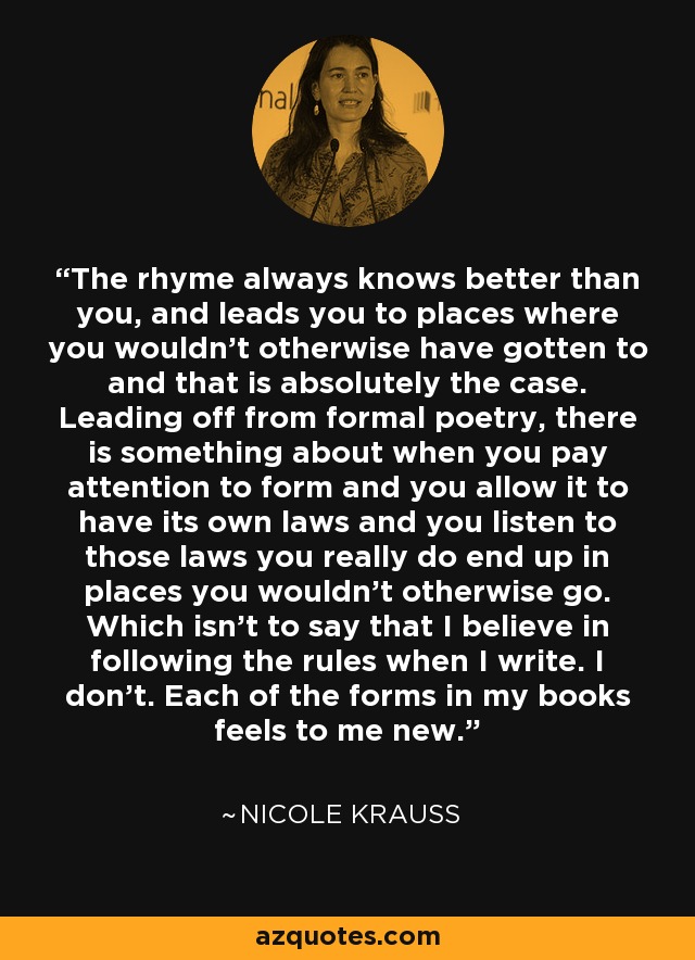 The rhyme always knows better than you, and leads you to places where you wouldn't otherwise have gotten to and that is absolutely the case. Leading off from formal poetry, there is something about when you pay attention to form and you allow it to have its own laws and you listen to those laws you really do end up in places you wouldn't otherwise go. Which isn't to say that I believe in following the rules when I write. I don't. Each of the forms in my books feels to me new. - Nicole Krauss