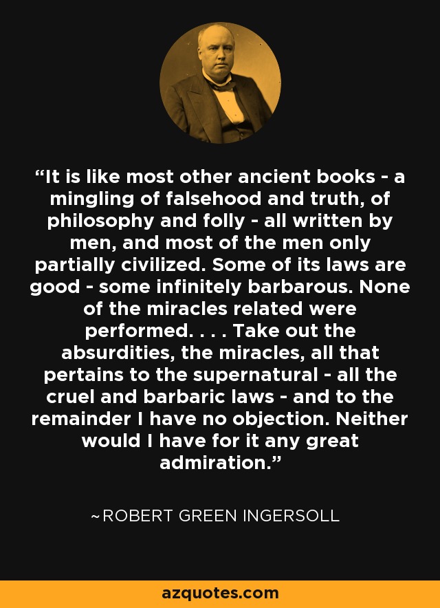It is like most other ancient books - a mingling of falsehood and truth, of philosophy and folly - all written by men, and most of the men only partially civilized. Some of its laws are good - some infinitely barbarous. None of the miracles related were performed. . . . Take out the absurdities, the miracles, all that pertains to the supernatural - all the cruel and barbaric laws - and to the remainder I have no objection. Neither would I have for it any great admiration. - Robert Green Ingersoll