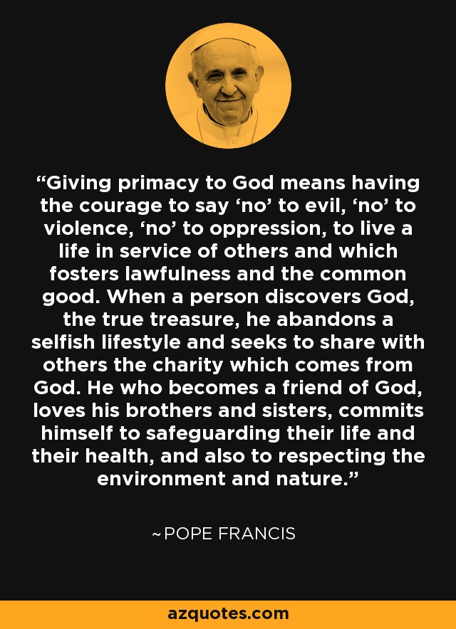 Giving primacy to God means having the courage to say ‘no’ to evil, ‘no’ to violence, ‘no’ to oppression, to live a life in service of others and which fosters lawfulness and the common good. When a person discovers God, the true treasure, he abandons a selfish lifestyle and seeks to share with others the charity which comes from God. He who becomes a friend of God, loves his brothers and sisters, commits himself to safeguarding their life and their health, and also to respecting the environment and nature. - Pope Francis