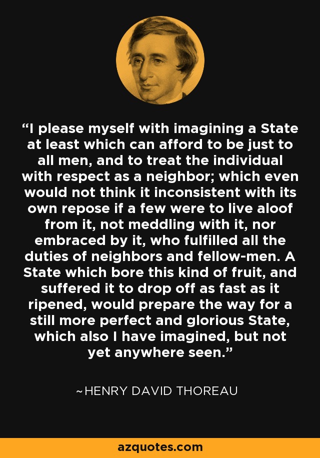 I please myself with imagining a State at least which can afford to be just to all men, and to treat the individual with respect as a neighbor; which even would not think it inconsistent with its own repose if a few were to live aloof from it, not meddling with it, nor embraced by it, who fulfilled all the duties of neighbors and fellow-men. A State which bore this kind of fruit, and suffered it to drop off as fast as it ripened, would prepare the way for a still more perfect and glorious State, which also I have imagined, but not yet anywhere seen. - Henry David Thoreau