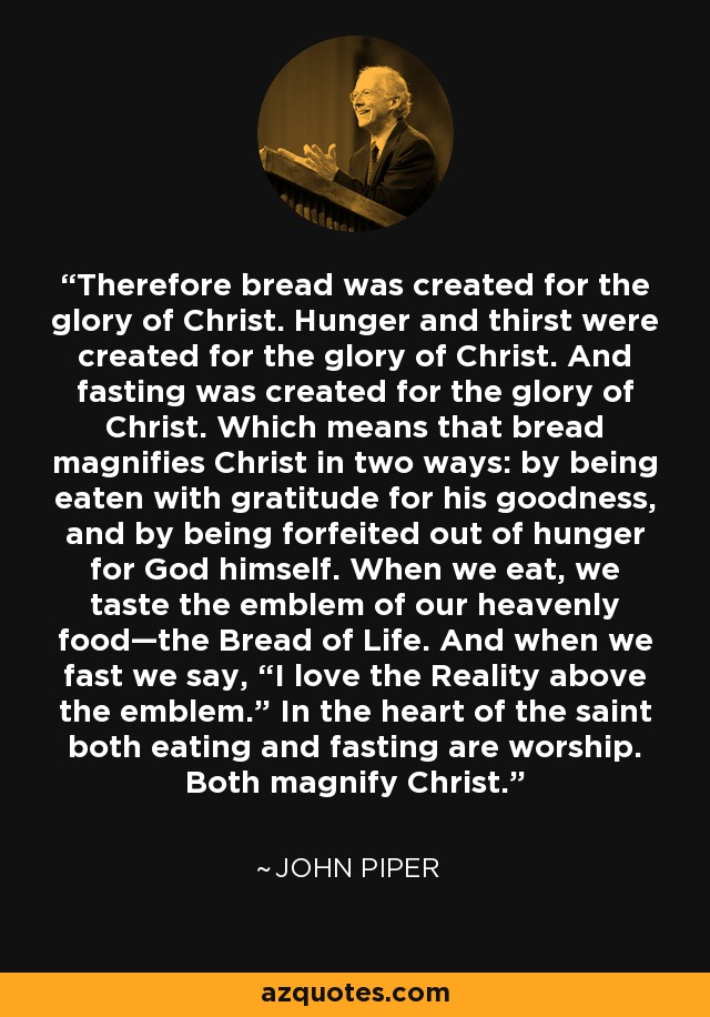 Therefore bread was created for the glory of Christ. Hunger and thirst were created for the glory of Christ. And fasting was created for the glory of Christ. Which means that bread magnifies Christ in two ways: by being eaten with gratitude for his goodness, and by being forfeited out of hunger for God himself. When we eat, we taste the emblem of our heavenly food—the Bread of Life. And when we fast we say, “I love the Reality above the emblem.” In the heart of the saint both eating and fasting are worship. Both magnify Christ. - John Piper