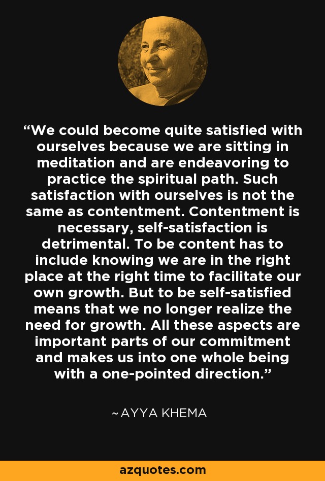 We could become quite satisfied with ourselves because we are sitting in meditation and are endeavoring to practice the spiritual path. Such satisfaction with ourselves is not the same as contentment. Contentment is necessary, self-satisfaction is detrimental. To be content has to include knowing we are in the right place at the right time to facilitate our own growth. But to be self-satisfied means that we no longer realize the need for growth. All these aspects are important parts of our commitment and makes us into one whole being with a one-pointed direction. - Ayya Khema