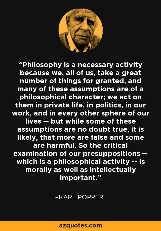 Philosophy is a necessary activity because we, all of us, take a great number of things for granted, and many of these assumptions are of a philosophical character; we act on them in private life, in politics, in our work, and in every other sphere of our lives -- but while some of these assumptions are no doubt true, it is likely, that more are false and some are harmful. So the critical examination of our presuppositions -- which is a philosophical activity -- is morally as well as intellectually important. - Karl Popper