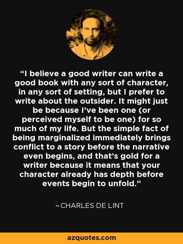 I believe a good writer can write a good book with any sort of character, in any sort of setting, but I prefer to write about the outsider. It might just be because I've been one (or perceived myself to be one) for so much of my life. But the simple fact of being marginalized immediately brings conflict to a story before the narrative even begins, and that's gold for a writer because it means that your character already has depth before events begin to unfold. - Charles de Lint
