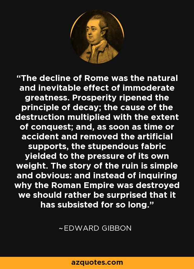 The decline of Rome was the natural and inevitable effect of immoderate greatness. Prosperity ripened the principle of decay; the cause of the destruction multiplied with the extent of conquest; and, as soon as time or accident and removed the artificial supports, the stupendous fabric yielded to the pressure of its own weight. The story of the ruin is simple and obvious: and instead of inquiring why the Roman Empire was destroyed we should rather be surprised that it has subsisted for so long. - Edward Gibbon