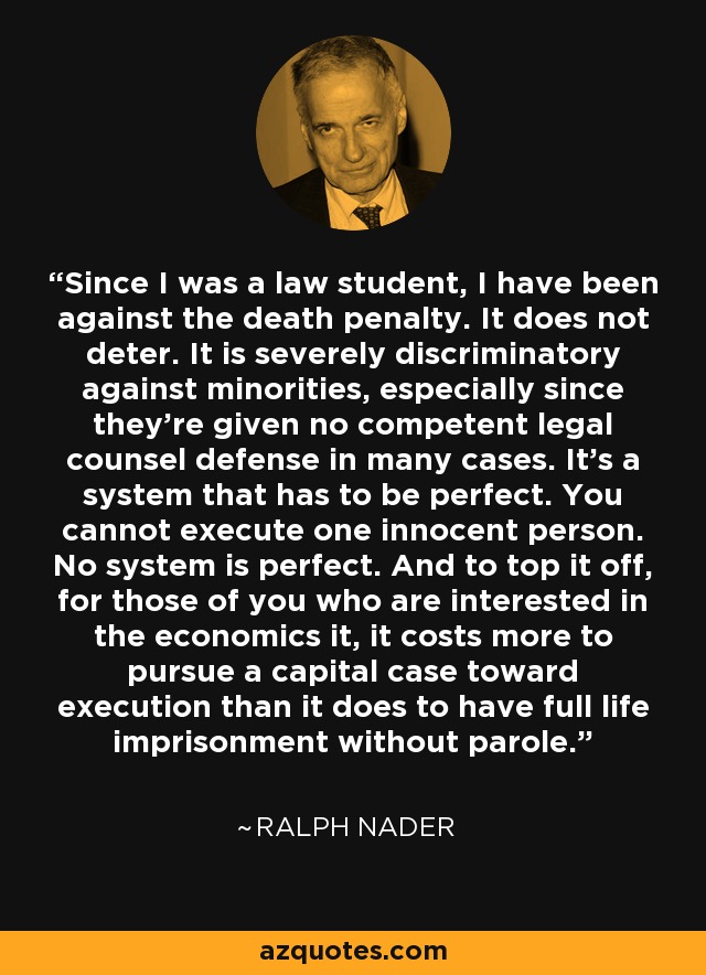 Since I was a law student, I have been against the death penalty. It does not deter. It is severely discriminatory against minorities, especially since they're given no competent legal counsel defense in many cases. It's a system that has to be perfect. You cannot execute one innocent person. No system is perfect. And to top it off, for those of you who are interested in the economics it, it costs more to pursue a capital case toward execution than it does to have full life imprisonment without parole. - Ralph Nader