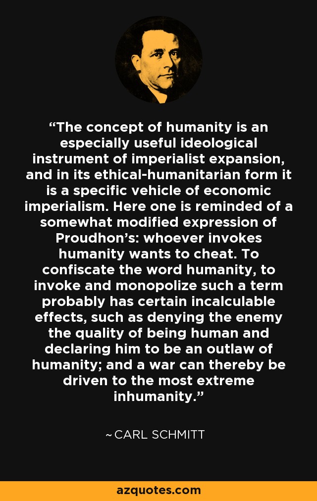 The concept of humanity is an especially useful ideological instrument of imperialist expansion, and in its ethical-humanitarian form it is a specific vehicle of economic imperialism. Here one is reminded of a somewhat modified expression of Proudhon’s: whoever invokes humanity wants to cheat. To confiscate the word humanity, to invoke and monopolize such a term probably has certain incalculable effects, such as denying the enemy the quality of being human and declaring him to be an outlaw of humanity; and a war can thereby be driven to the most extreme inhumanity. - Carl Schmitt
