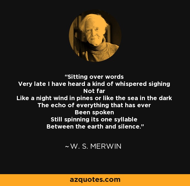 Sitting over words Very late I have heard a kind of whispered sighing Not far Like a night wind in pines or like the sea in the dark The echo of everything that has ever Been spoken Still spinning its one syllable Between the earth and silence. - W. S. Merwin