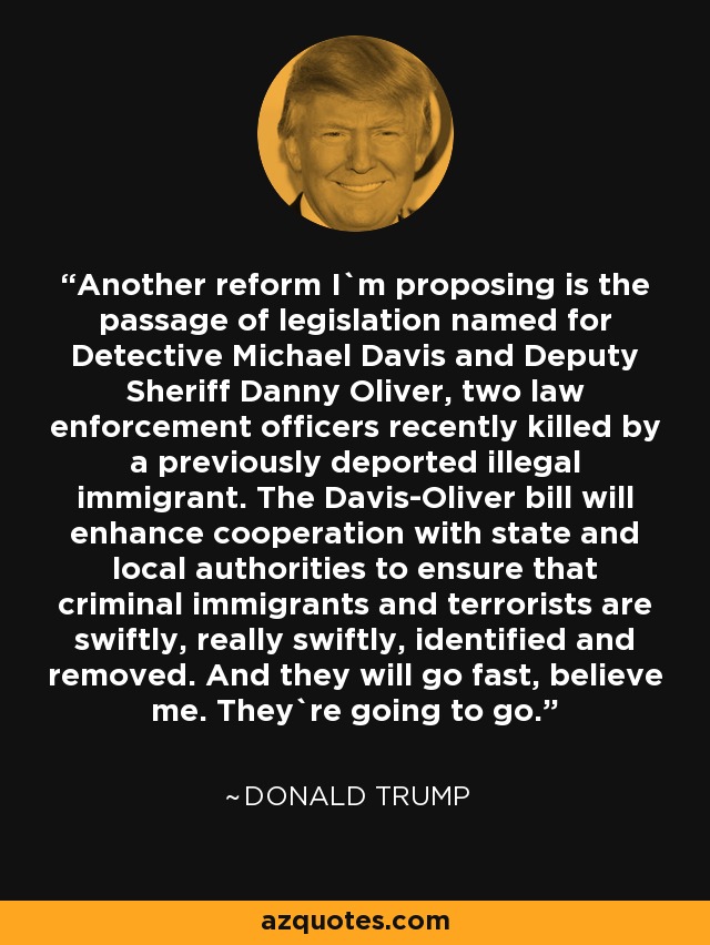 Another reform I`m proposing is the passage of legislation named for Detective Michael Davis and Deputy Sheriff Danny Oliver, two law enforcement officers recently killed by a previously deported illegal immigrant. The Davis-Oliver bill will enhance cooperation with state and local authorities to ensure that criminal immigrants and terrorists are swiftly, really swiftly, identified and removed. And they will go fast, believe me. They`re going to go. - Donald Trump