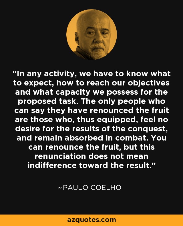In any activity, we have to know what to expect, how to reach our objectives and what capacity we possess for the proposed task. The only people who can say they have renounced the fruit are those who, thus equipped, feel no desire for the results of the conquest, and remain absorbed in combat. You can renounce the fruit, but this renunciation does not mean indifference toward the result. - Paulo Coelho