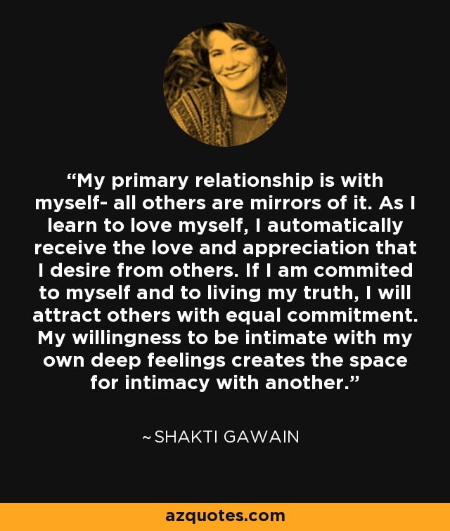 My primary relationship is with myself- all others are mirrors of it. As I learn to love myself, I automatically receive the love and appreciation that I desire from others. If I am commited to myself and to living my truth, I will attract others with equal commitment. My willingness to be intimate with my own deep feelings creates the space for intimacy with another. - Shakti Gawain