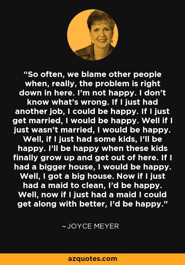 So often, we blame other people when, really, the problem is right down in here. I'm not happy. I don't know what's wrong. If I just had another job, I could be happy. If I just get married, I would be happy. Well if I just wasn't married, I would be happy. Well, if I just had some kids, I'll be happy. I'll be happy when these kids finally grow up and get out of here. If I had a bigger house, I would be happy. Well, I got a big house. Now if I just had a maid to clean, I'd be happy. Well, now if I just had a maid I could get along with better, I'd be happy. - Joyce Meyer