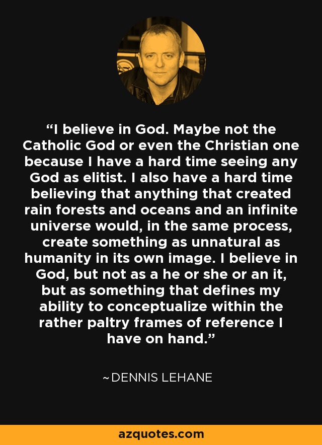 I believe in God. Maybe not the Catholic God or even the Christian one because I have a hard time seeing any God as elitist. I also have a hard time believing that anything that created rain forests and oceans and an infinite universe would, in the same process, create something as unnatural as humanity in its own image. I believe in God, but not as a he or she or an it, but as something that defines my ability to conceptualize within the rather paltry frames of reference I have on hand. - Dennis Lehane