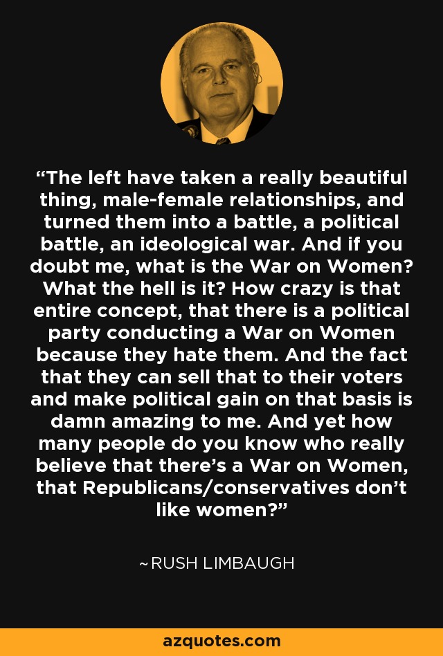 The left have taken a really beautiful thing, male-female relationships, and turned them into a battle, a political battle, an ideological war. And if you doubt me, what is the War on Women? What the hell is it? How crazy is that entire concept, that there is a political party conducting a War on Women because they hate them. And the fact that they can sell that to their voters and make political gain on that basis is damn amazing to me. And yet how many people do you know who really believe that there's a War on Women, that Republicans/conservatives don't like women? - Rush Limbaugh