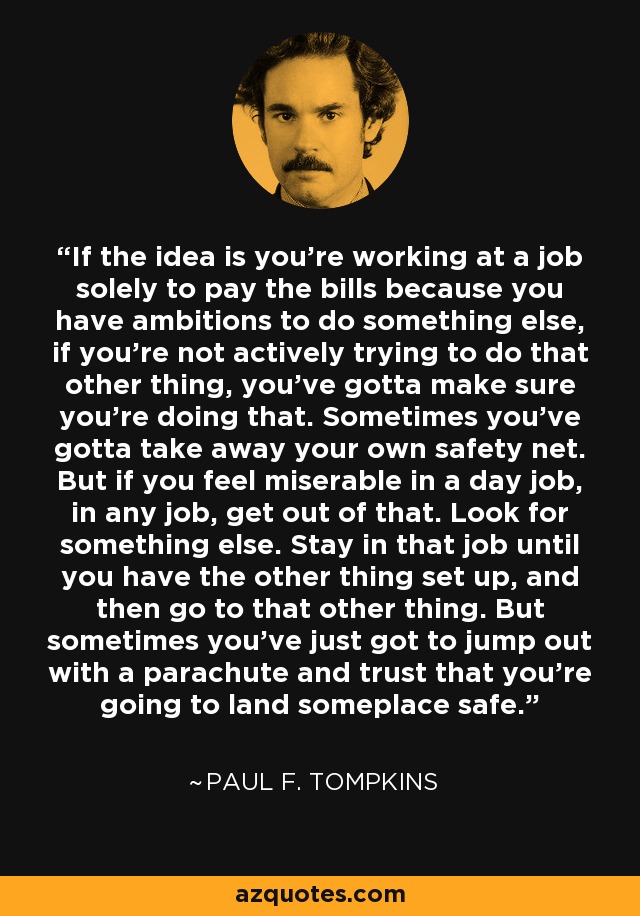 If the idea is you're working at a job solely to pay the bills because you have ambitions to do something else, if you're not actively trying to do that other thing, you've gotta make sure you're doing that. Sometimes you've gotta take away your own safety net. But if you feel miserable in a day job, in any job, get out of that. Look for something else. Stay in that job until you have the other thing set up, and then go to that other thing. But sometimes you've just got to jump out with a parachute and trust that you're going to land someplace safe. - Paul F. Tompkins