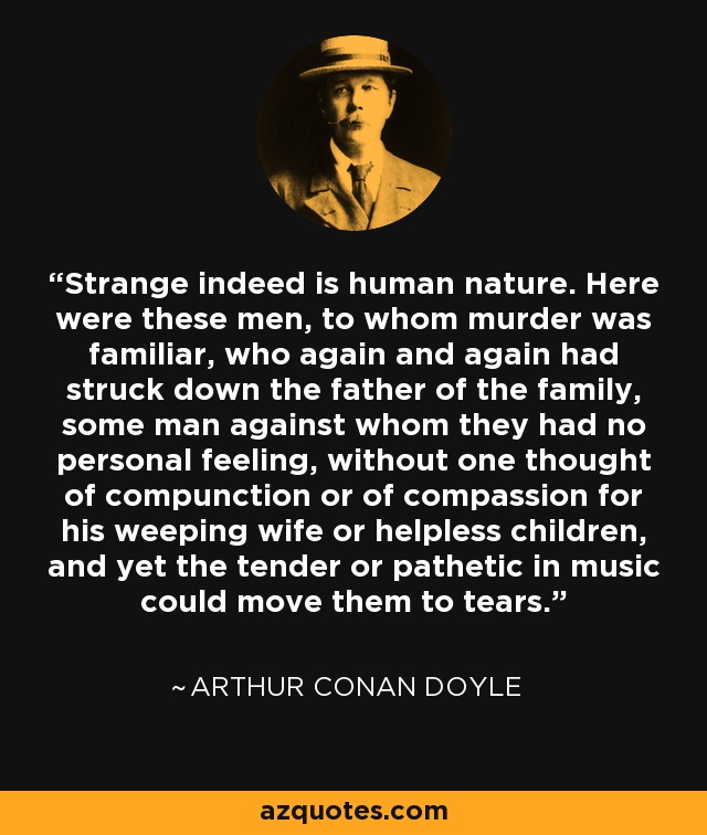 Strange indeed is human nature. Here were these men, to whom murder was familiar, who again and again had struck down the father of the family, some man against whom they had no personal feeling, without one thought of compunction or of compassion for his weeping wife or helpless children, and yet the tender or pathetic in music could move them to tears. - Arthur Conan Doyle