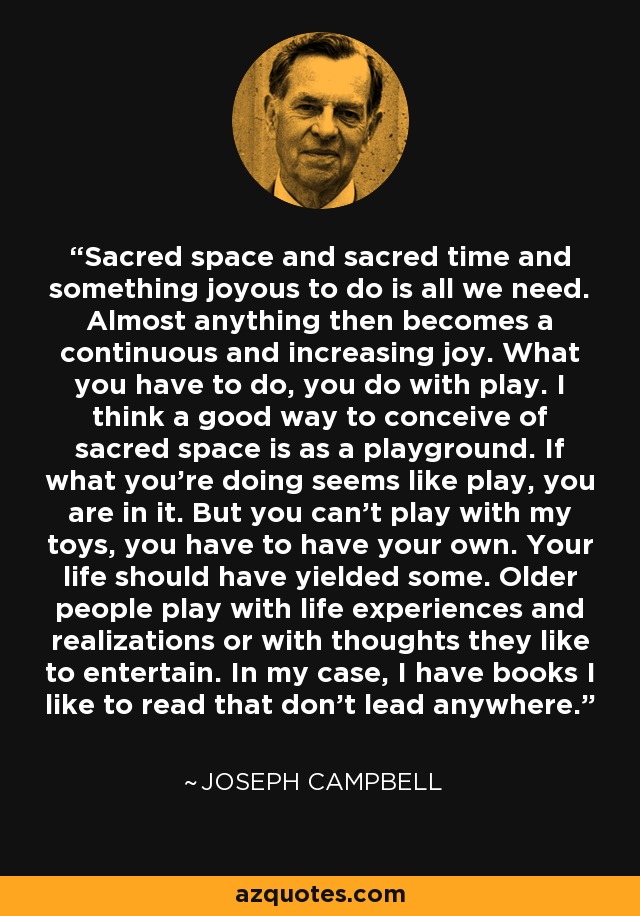 Sacred space and sacred time and something joyous to do is all we need. Almost anything then becomes a continuous and increasing joy. What you have to do, you do with play. I think a good way to conceive of sacred space is as a playground. If what you're doing seems like play, you are in it. But you can't play with my toys, you have to have your own. Your life should have yielded some. Older people play with life experiences and realizations or with thoughts they like to entertain. In my case, I have books I like to read that don't lead anywhere. - Joseph Campbell