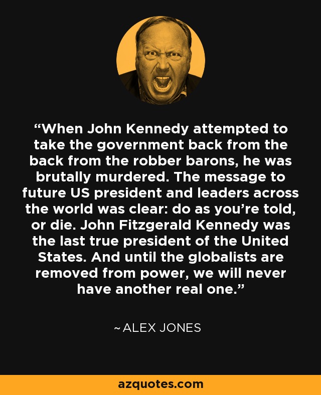 When John Kennedy attempted to take the government back from the back from the robber barons, he was brutally murdered. The message to future US president and leaders across the world was clear: do as you're told, or die. John Fitzgerald Kennedy was the last true president of the United States. And until the globalists are removed from power, we will never have another real one. - Alex Jones