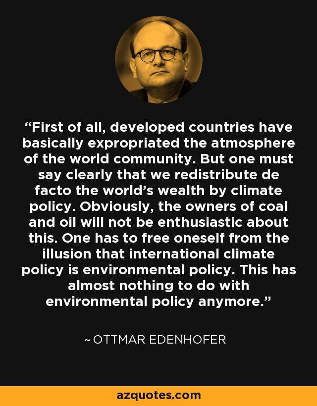 First of all, developed countries have basically expropriated the atmosphere of the world community. But one must say clearly that we redistribute de facto the world's wealth by climate policy. Obviously, the owners of coal and oil will not be enthusiastic about this. One has to free oneself from the illusion that international climate policy is environmental policy. This has almost nothing to do with environmental policy anymore. - Ottmar Edenhofer