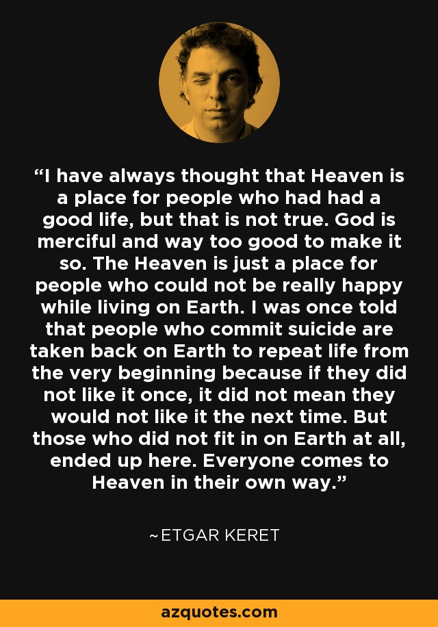 I have always thought that Heaven is a place for people who had had a good life, but that is not true. God is merciful and way too good to make it so. The Heaven is just a place for people who could not be really happy while living on Earth. I was once told that people who commit suicide are taken back on Earth to repeat life from the very beginning because if they did not like it once, it did not mean they would not like it the next time. But those who did not fit in on Earth at all, ended up here. Everyone comes to Heaven in their own way. - Etgar Keret