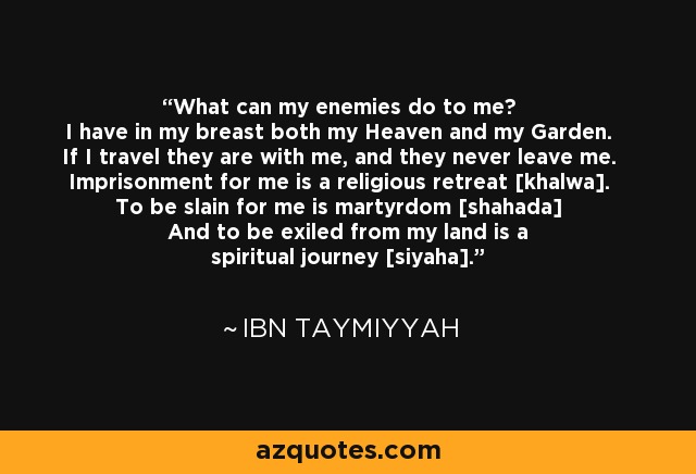 What can my enemies do to me? I have in my breast both my Heaven and my Garden. If I travel they are with me, and they never leave me. Imprisonment for me is a religious retreat [khalwa]. To be slain for me is martyrdom [shahada] And to be exiled from my land is a spiritual journey [siyaha]. - Ibn Taymiyyah