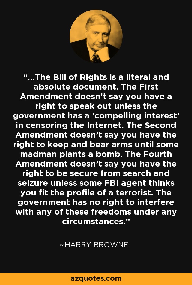 ...The Bill of Rights is a literal and absolute document. The First Amendment doesn't say you have a right to speak out unless the government has a 'compelling interest' in censoring the Internet. The Second Amendment doesn't say you have the right to keep and bear arms until some madman plants a bomb. The Fourth Amendment doesn't say you have the right to be secure from search and seizure unless some FBI agent thinks you fit the profile of a terrorist. The government has no right to interfere with any of these freedoms under any circumstances. - Harry Browne