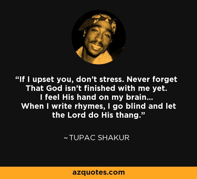 If I upset you, don't stress. Never forget That God isn't finished with me yet. I feel His hand on my brain... When I write rhymes, I go blind and let the Lord do His thang. - Tupac Shakur