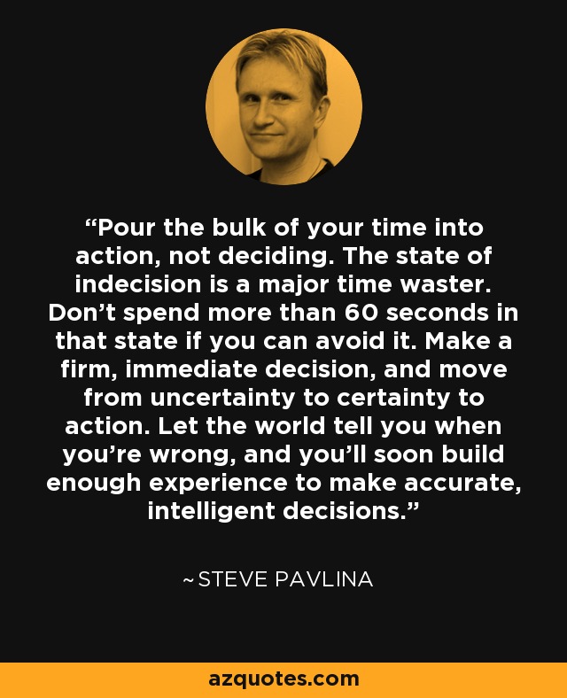 Pour the bulk of your time into action, not deciding. The state of indecision is a major time waster. Don't spend more than 60 seconds in that state if you can avoid it. Make a firm, immediate decision, and move from uncertainty to certainty to action. Let the world tell you when you're wrong, and you'll soon build enough experience to make accurate, intelligent decisions. - Steve Pavlina