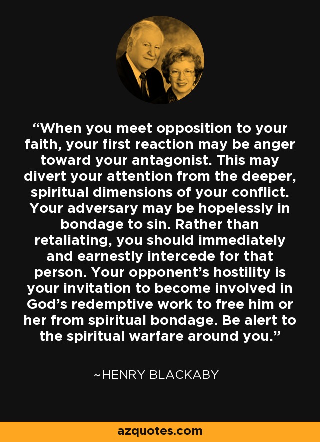 When you meet opposition to your faith, your first reaction may be anger toward your antagonist. This may divert your attention from the deeper, spiritual dimensions of your conflict. Your adversary may be hopelessly in bondage to sin. Rather than retaliating, you should immediately and earnestly intercede for that person. Your opponent's hostility is your invitation to become involved in God's redemptive work to free him or her from spiritual bondage. Be alert to the spiritual warfare around you. - Henry Blackaby