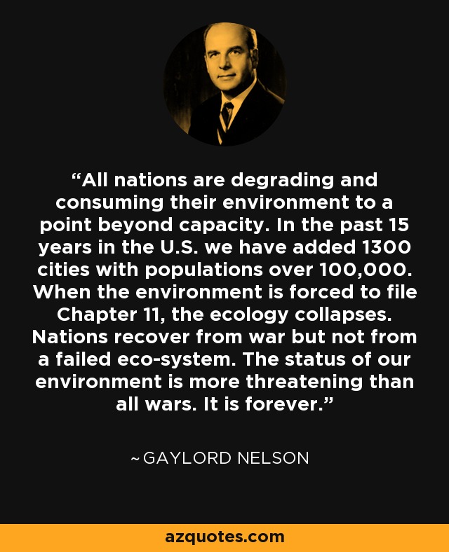 All nations are degrading and consuming their environment to a point beyond capacity. In the past 15 years in the U.S. we have added 1300 cities with populations over 100,000. When the environment is forced to file Chapter 11, the ecology collapses. Nations recover from war but not from a failed eco-system. The status of our environment is more threatening than all wars. It is forever. - Gaylord Nelson