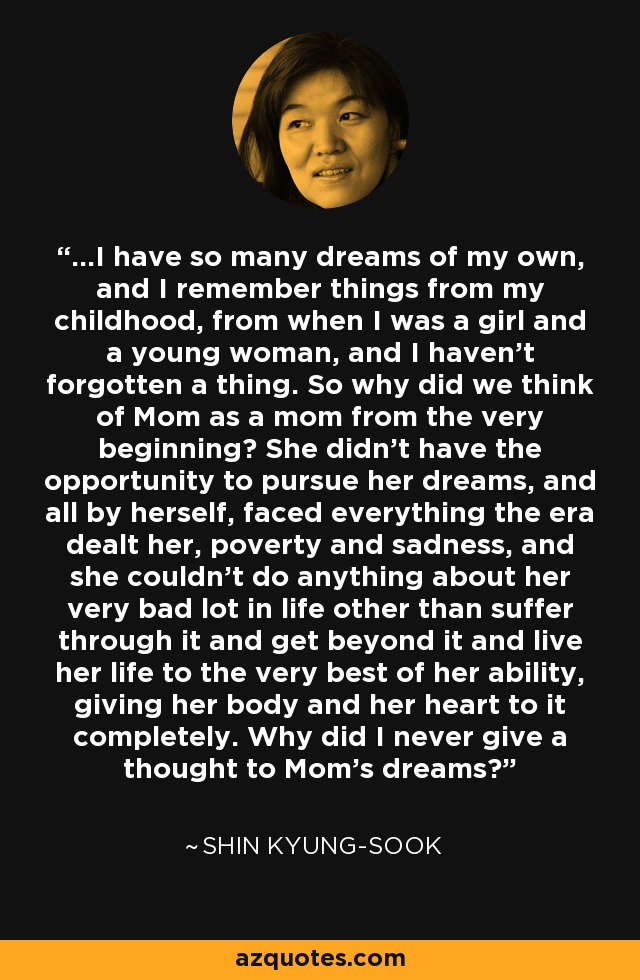 ...I have so many dreams of my own, and I remember things from my childhood, from when I was a girl and a young woman, and I haven't forgotten a thing. So why did we think of Mom as a mom from the very beginning? She didn't have the opportunity to pursue her dreams, and all by herself, faced everything the era dealt her, poverty and sadness, and she couldn't do anything about her very bad lot in life other than suffer through it and get beyond it and live her life to the very best of her ability, giving her body and her heart to it completely. Why did I never give a thought to Mom's dreams? - Shin Kyung-sook