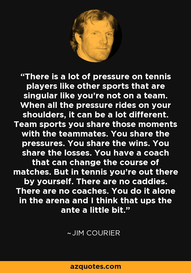There is a lot of pressure on tennis players like other sports that are singular like you're not on a team. When all the pressure rides on your shoulders, it can be a lot different. Team sports you share those moments with the teammates. You share the pressures. You share the wins. You share the losses. You have a coach that can change the course of matches. But in tennis you're out there by yourself. There are no caddies. There are no coaches. You do it alone in the arena and I think that ups the ante a little bit. - Jim Courier