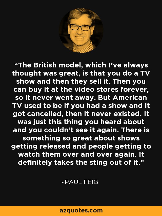 The British model, which I've always thought was great, is that you do a TV show and then they sell it. Then you can buy it at the video stores forever, so it never went away. But American TV used to be if you had a show and it got cancelled, then it never existed. It was just this thing you heard about and you couldn't see it again. There is something so great about shows getting released and people getting to watch them over and over again. It definitely takes the sting out of it. - Paul Feig