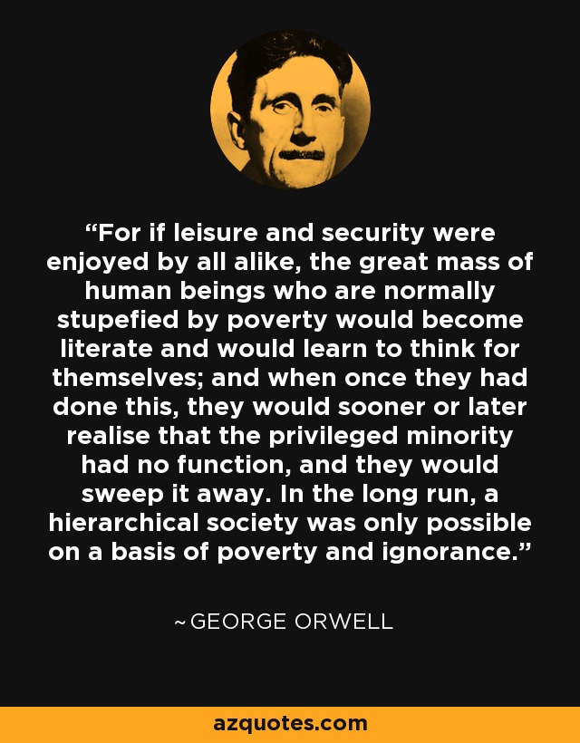 For if leisure and security were enjoyed by all alike, the great mass of human beings who are normally stupefied by poverty would become literate and would learn to think for themselves; and when once they had done this, they would sooner or later realise that the privileged minority had no function, and they would sweep it away. In the long run, a hierarchical society was only possible on a basis of poverty and ignorance. - George Orwell